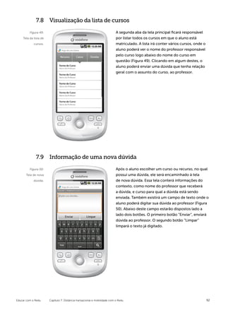 7.8 Visualização da lista de cursos

         Figura 49:                                                        A segunda aba da tela principal ficará responsável
    Tela da lista de                                                       por listar todos os cursos em que o aluno está
            cursos.                                                        matriculado. A lista irá conter vários cursos, onde o
                                                                           aluno poderá ver o nome do professor responsável
                                                                           pelo curso logo abaixo do nome do curso em
                                                                           questão (Figura 49). Clicando em algum destes, o
                                                                           aluno poderá enviar uma dúvida que tenha relação
                                                                           geral com o assunto do curso, ao professor.




              7.9 Informação de uma nova dúvida

         Figura 50:                                                        Após o aluno escolher um curso ou recurso, no qual
      Tela de nova                                                         possui uma dúvida, ele será encaminhado à tela
            dúvida.                                                        de nova dúvida. Essa tela conterá informações do
                                                                           contexto, como nome do professor que receberá
                                                                           a dúvida, e curso para qual a dúvida está sendo
                                                                           enviada. Também existirá um campo de texto onde o
                                                                           aluno poderá digitar sua dúvida ao professor (Figura
                                                                           50). Abaixo deste campo estarão dispostos lado a
                                                                           lado dois botões. O primeiro botão “Enviar”, enviará
                                                                           dúvida ao professor. O segundo botão “Limpar”
                                                                           limpará o texto já digitado.




Educar com o Redu      Capítulo 7: Distância transacional e mobilidade com o Redu                                                  92
 