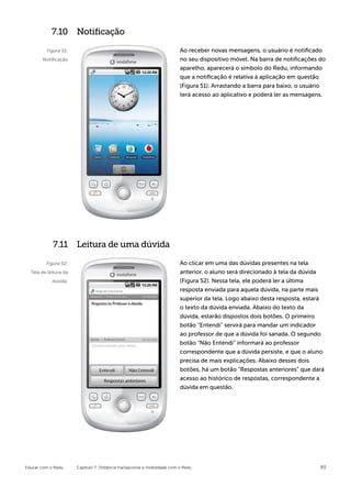 7.10 Notificação

         Figura 51:                                                        Ao receber novas mensagens, o usuário é notificado
       Notificação                                                         no seu dispositivo móvel. Na barra de notificações do
                                                                           aparelho, aparecerá o símbolo do Redu, informando
                                                                           que a notificação é relativa à aplicação em questão
                                                                           (Figura 51). Arrastando a barra para baixo, o usuário
                                                                           terá acesso ao aplicativo e poderá ler as mensagens.




            7.11 Leitura de uma dúvida

         Figura 52:                                                        Ao clicar em uma das dúvidas presentes na tela
  Tela de leitura da                                                       anterior, o aluno será direcionado à tela da dúvida
            dúvida.                                                        (Figura 52). Nessa tela, ele poderá ler a última
                                                                           resposta enviada para aquela dúvida, na parte mais
                                                                           superior da tela. Logo abaixo desta resposta, estará
                                                                           o texto da dúvida enviada. Abaixo do texto da
                                                                           dúvida, estarão dispostos dois botões. O primeiro
                                                                           botão “Entendi” servirá para mandar um indicador
                                                                           ao professor de que a dúvida foi sanada. O segundo
                                                                           botão “Não Entendi” informará ao professor
                                                                           correspondente que a dúvida persiste, e que o aluno
                                                                           precisa de mais explicações. Abaixo desses dois
                                                                           botões, há um botão “Respostas anteriores” que dará
                                                                           acesso ao histórico de respostas, correspondente a
                                                                           dúvida em questão.




Educar com o Redu      Capítulo 7: Distância transacional e mobilidade com o Redu                                             93
 