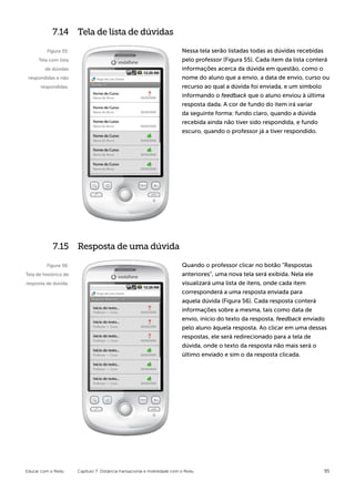 7.14 Tela de lista de dúvidas

         Figura 55:                                                        Nessa tela serão listadas todas as dúvidas recebidas
      Tela com lista                                                       pelo professor (Figura 55). Cada item da lista conterá
         de dúvidas                                                        informações acerca da dúvida em questão, como o
 respondidas e não                                                         nome do aluno que a envio, a data de envio, curso ou
      respondidas.                                                         recurso ao qual a dúvida foi enviada, e um símbolo
                                                                           informando o feedback que o aluno enviou à última
                                                                           resposta dada. A cor de fundo do item irá variar
                                                                           da seguinte forma: fundo claro, quando a dúvida
                                                                           recebida ainda não tiver sido respondida, e fundo
                                                                           escuro, quando o professor já a tiver respondido.




            7.15 Resposta de uma dúvida

         Figura 56:                                                        Quando o professor clicar no botão “Respostas
Tela de histórico de                                                       anteriores”, uma nova tela será exibida. Nela ele
resposta de dúvida.                                                        visualizará uma lista de itens, onde cada item
                                                                           corresponderá a uma resposta enviada para
                                                                           aquela dúvida (Figura 56). Cada resposta conterá
                                                                           informações sobre a mesma, tais como data de
                                                                           envio, início do texto da resposta, feedback enviado
                                                                           pelo aluno àquela resposta. Ao clicar em uma dessas
                                                                           respostas, ele será redirecionado para a tela de
                                                                           dúvida, onde o texto da resposta não mais será o
                                                                           último enviado e sim o da resposta clicada.




Educar com o Redu      Capítulo 7: Distância transacional e mobilidade com o Redu                                              95
 
