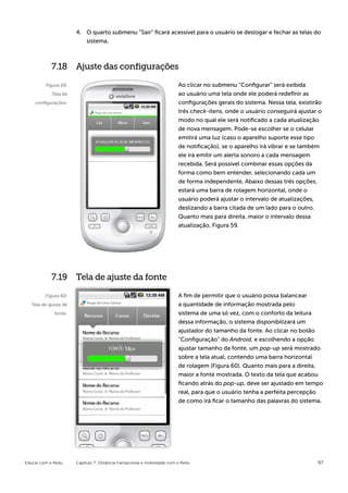 4.	 O quarto submenu “Sair” ficará acessível para o usuário se deslogar e fechar as telas do
                          sistema.



           7.18 Ajuste das configurações

         Figura 59:                                                       Ao clicar no submenu “Configurar” será exibida
            Tela de                                                       ao usuário uma tela onde ele poderá redefinir as
    configurações.                                                        configurações gerais do sistema. Nessa tela, existirão
                                                                          três check-itens, onde o usuário conseguirá ajustar o
                                                                          modo no qual ele será notificado a cada atualização
                                                                          de nova mensagem. Pode-se escolher se o celular
                                                                          emitirá uma luz (caso o aparelho suporte esse tipo
                                                                          de notificação), se o aparelho irá vibrar e se também
                                                                          ele irá emitir um alerta sonoro a cada mensagem
                                                                          recebida. Será possível combinar essas opções da
                                                                          forma como bem entender, selecionando cada um
                                                                          de forma independente. Abaixo dessas três opções,
                                                                          estará uma barra de rolagem horizontal, onde o
                                                                          usuário poderá ajustar o intervalo de atualizações,
                                                                          deslizando a barra citada de um lado para o outro.
                                                                          Quanto mais para direita, maior o intervalo dessa
                                                                          atualização, Figura 59.




            7.19 Tela de ajuste da fonte

         Figura 60:                                                       A fim de permitir que o usuário possa balancear
  Tela de ajuste de                                                       a quantidade de informação mostrada pelo
             fonte.                                                       sistema de uma só vez, com o conforto da leitura
                                                                          dessa informação, o sistema disponibilizará um
                                                                          ajustador do tamanho da fonte. Ao clicar no botão
                                                                          “Configuração” do Android, e escolhendo a opção
                                                                          ajustar tamanho da fonte, um pop-up será mostrado
                                                                          sobre a tela atual, contendo uma barra horizontal
                                                                          de rolagem (Figura 60). Quanto mais para a direita,
                                                                          maior a fonte mostrada. O texto da tela que acabou
                                                                          ficando atrás do pop-up, deve ser ajustado em tempo
                                                                          real, para que o usuário tenha a perfeita percepção
                                                                          de como irá ficar o tamanho das palavras do sistema.




Educar com o Redu     Capítulo 7: Distância transacional e mobilidade com o Redu                                              97
 