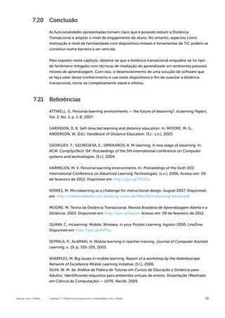 7.20 Conclusão

                    As funcionalidades apresentadas tornam claro que é possível reduzir a Distância
                    Transacional e ampliar o nível de engajamento do aluno. No entanto, aspectos como
                    motivação e nível de familiaridade com dispositivos móveis e ferramentas de TIC podem se
                    constituir numa barreira a ser vencida.


                    Pelo exposto neste capítulo, observa-se que a distância transacional enquadra-se no tipo
                    de fenômeno mitigado com técnicas de mediação do aprendizado em ambientes pessoais
                    móveis de aprendizagem. Com isso, o desenvolvimento de uma solução de software que
                    se faça valer desse conhecimento e use esses dispositivos a fim de suavizar a distância
                    transacional, torna-se completamente viável e efetivo.



            7.21 Referências

                    ATTWELL, G. Personal learning environments — the future of elearning?, eLearning Papers,
                    Vol. 2, No. 1, p. 1-8, 2007.

                    GARINSON, D. R. Self-directed learning and distance education. In: MOORE, M. G.;
                    ANDERSON, W. (Ed.). Handbook of Distance Education. [S.l.: s.n.], 2003.


                    GEORGIEV, T.; GEORGIEVA, E.; SMRIKAROV, A. M-learning: A new stage of elearning. In:
                    ACM. CompSysTech ’04: Proceedings of the 5th international conference on Computer
                    systems and technologies. [S.l.], 2004.


                    HARMELEN, M. V. Personal learning environments. In: Proceedings of the Sixth IEEE
                    International Conference on Advanced Learning Technologies. [s.n.], 2006. Acesso em: 09
                    de fevereiro de 2012, Disponível em: http://goo.gl/TFD2z.


                    KERRES, M. Microlearning as a challenge for instructional design. August 2007. Disponíıvel
                    em: http://mediendidaktik.uni-duisburg-essen.de/ﬁles/Microlearning-kerres.pdf.


                    MOORE, M. Teoria da Distância Transacional. Revista Brasileira de Aprendizagem Aberta e a
                    Distância. 2002. Disponível em: http://goo.gl/kazuV. Acesso em: 09 de fevereiro de 2012.


                    QUINN, C. mLearning: Mobile, Wireless, in your Pocket Learning. Agosto 2000. LineZine.
                    Disponível em: http://goo.gl/fhPYn.


                    SEPPALA, P.; ALAMAKI, H. Mobile learning in teacher training. Journal of Computer Assisted
                    Learning, v. 19, p. 330-335, 2003.


                    SHARPLES, M. Big issues in mobile learning. Report of a workshop by the Kaleidoscope
                    Network of Excellence Mobile Learning Initiative. [S.l.], 2006.
                    SILVA, W. M. da. Análise da Prática de Tutores em Cursos de Educação a Distância para
                    Adultos: Identiﬁcando requisitos para ambientes virtuais de ensino. Dissertação (Mestrado
                    em Ciência da Computação) — UFPE, Recife, 2009.



Educar com o Redu   Capítulo 7: Distância transacional e mobilidade com o Redu                               98
 