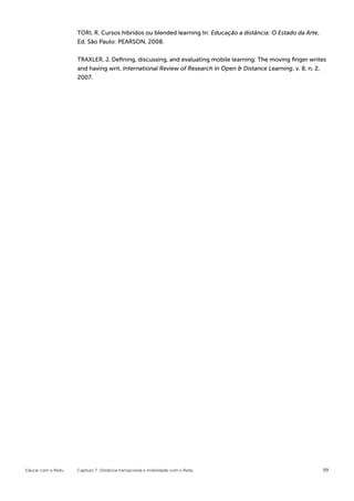 TORI, R. Cursos híbridos ou blended learning In: Educação a distância: O Estado da Arte,
                    Ed. São Paulo: PEARSON, 2008.


                    TRAXLER, J. Deﬁning, discussing, and evaluating mobile learning: The moving ﬁnger writes
                    and having writ. International Review of Research in Open & Distance Learning, v. 8, n. 2,
                    2007.




Educar com o Redu   Capítulo 7: Distância transacional e mobilidade com o Redu                                 99
 