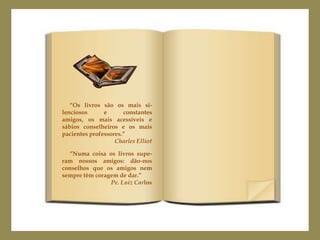 “Os livros são os mais si-
lenciosos      e      constantes
amigos, os mais acessíveis e
sábios conselheiros e os mais
pacientes professores.”
                   Charles Elliot

  “Numa coisa os livros supe-
ram nossos amigos: dão-nos
conselhos que os amigos nem
sempre têm coragem de dar.”
                Pe. Luiz Carlos
 