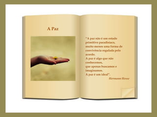 A Paz

        “A paz não é um estado
        primitivo paradisíaco,
        muito menos uma forma de
        convivência regulada pelo
        acordo.
        A paz é algo que não
        conhecemos,
        que apenas buscamos e
        imaginamos.
        A paz é um ideal”.
                         Hermann Hesse
 