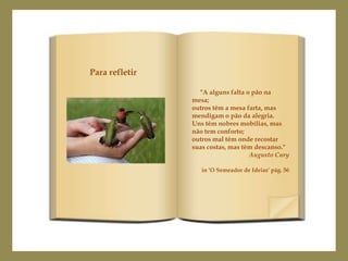 Para refletir

                  "A alguns falta o pão na
                mesa;
                outros têm a mesa farta, mas
                mendigam o pão da alegria.
                Uns têm nobres mobílias, mas
                não tem conforto;
                outros mal têm onde recostar
                suas costas, mas têm descanso."
                                   Augusto Cury

                   in 'O Semeador de Ideias' pág. 56
 