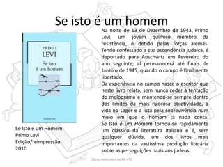 Se isto é um homemNa noite de 13 de Dezembro de 1943, Primo
Levi, um jovem químico membro da
resistência, é detido pelas forças alemãs.
Tendo confessado a sua ascendência judaica, é
deportado para Auschwitz em Fevereiro do
ano seguinte; aí permanecerá até finais de
Janeiro de 1945, quando o campo é finalmente
libertado.
Da experiência no campo nasce o escritor que
neste livro relata, sem nunca ceder à tentação
do melodrama e mantendo-se sempre dentro
dos limites da mais rigorosa objetividade, a
vida no Lager e a luta pela sobrevivência num
meio em que o homem já nada conta.
Se Isto é um Homem tornou-se rapidamente
um clássico da literatura italiana e é, sem
qualquer dúvida, um dos livros mais
importantes da vastíssima produção literária
sobre as perseguições nazis aos judeus.
Se Isto é um Homem
Primo Levi
Edição/reimpressão:
2010
Obras existentes na BE nº1
 