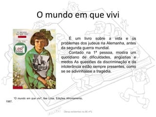 O mundo em que vivi
“O mundo em que vivi”, Ilse Losa, Edições Afrontamento,
1987.
É um livro sobre a vida e os
problemas dos judeus na Alemanha, antes
da segunda guerra mundial.
Contado na 1ª pessoa, mostra um
quotidiano de dificuldades, angústias e
medos As questões da discriminação e da
intolerância estão sempre presentes, como
se se adivinhasse a tragédia.
Obras existentes na BE nº1
 