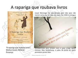 A rapariga que roubava livros
Lieset Meminger foi abandonada pela mãe para não
morrer como ela, às mãos dos nazis. Em 1939 é entregue
a um casal alemão, Hans e Rosa Hubermann. Ele é um
pintor desempregado e ela uma rabugenta dona-de-casa
e vivem numa pequena e desinteressante cidade perto de
Munique, mais precisamente em Molching. Entre essa
data e 1943 Lieset encontra a morte três vezes e por três
vezes sai vencedora. Tão impressionada fica que decide
contar a sua história. Ao entrar na nova casa trazia
consigo, escondido na mala, um livro, O Manual do
Coveiro que apanhara da neve no funeral do irmão. Esse
foi o primeiro dos muitos livros que roubou nos quatro
anos seguintes. Eram esses livros que traziam ânimo e
alento à sua vida naquela época terrível. O gosto que
sentia em roubá-los valeu-lhe uma alcunha e uma
ocupação e as palavras que neles encontrou seriam, mais
tarde, aplicadas na sua própria vida, sempre
acompanhada pelo amável Hans e pelo amigo quase
invisível, Max Vanderburg, o judeu do porão de quem
prometera jamais falar.
“A rapariga que roubava livros”,
Markus Zusak, Editorial
Presença
Obras existentes na BE nº1
 