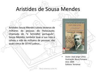Aristides de Sousa Mendes
• Autor: José Jorge Letria
Ilustração: Nuno Fonseca
Ano: 2004
Editora: Terramar
Aristides Sousa Mendes salvou dezenas de
milhares de pessoas do Holocausto.
Chamado de "o Schindler português",
Sousa Mendes também teve a sua lista e
salvou a vida de milhares de pessoas, das
quais cerca de 10 mil judeus…
Obras existentes na BE nº1
 