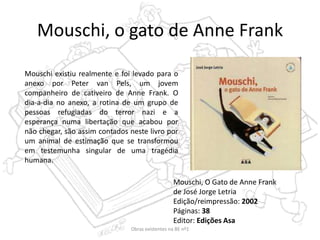 Mouschi, o gato de Anne Frank
Mouschi, O Gato de Anne Frank
de José Jorge Letria
Edição/reimpressão: 2002
Páginas: 38
Editor: Edições Asa
Mouschi existiu realmente e foi levado para o
anexo por Peter van Pels, um jovem
companheiro de cativeiro de Anne Frank. O
dia-a-dia no anexo, a rotina de um grupo de
pessoas refugiadas do terror nazi e a
esperança numa libertação que acabou por
não chegar, são assim contados neste livro por
um animal de estimação que se transformou
em testemunha singular de uma tragédia
humana.
Obras existentes na BE nº1
 