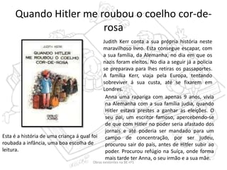 Quando Hitler me roubou o coelho cor-de-
rosa
Judith Kerr conta a sua própria história neste
maravilhoso livro. Esta consegue escapar, com
a sua família, da Alemanha, no dia em que os
nazis foram eleitos. No dia a seguir já a policia
se preparava para lhes retiras os passaportes.
A família Kerr, viaja pela Europa, tentando
sobreviver á sua custa, até se fixarem em
Londres.
Anna uma rapariga com apenas 9 anos, vivia
na Alemanha com a sua família judia, quando
Hitler estava prestes a ganhar as eleições. O
seu pai, um escritor famoso, apercebendo-se
de que com Hitler no poder seria afastado dos
jornais e até poderia ser mandado para um
campo de concentração, por ser judeu,
procurou sair do país, antes de Hitler subir ao
poder. Procurou refúgio na Suíça, onde forma
mais tarde ter Anna, o seu irmão e a sua mãe.
Esta é a história de uma criança á qual foi
roubada a infância, uma boa escolha de
leitura.
Obras existentes na BE nº1
 