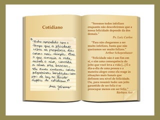 Cotidiano

“Seremos todos infelizes
enquanto não descobrirmos que a
nossa felicidade depende da dos
demais.”
Pe. Luiz Carlos
“Para não chegarmos a ser
muito infelizes, basta que não
queiramos ser muito felizes.”
Arthur Schopenhauer
“Felicidade não é um fim em
si, e sim uma consequência do
jeito que você leva a vida [...] É o
dia-a-dia de uma pessoa e a
maneira alegre como ela reage às
situações mais banais que
definem seu nível de felicidade.
Ou, para resumir tudo: um jeito
garantido de ser feliz é se
preocupar menos em ser feliz.”
Bárbara Axt

 