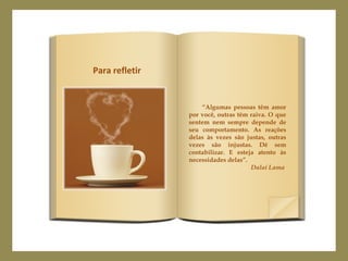 “Algumas pessoas têm amor
por você, outras têm raiva. O que
sentem nem sempre depende de
seu comportamento. As reações
delas às vezes são justas, outras
vezes são injustas. Dê sem
contabilizar. E esteja atento às
necessidades delas”.
Dalai Lama
Para refletir
 