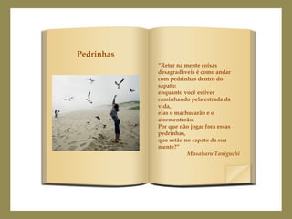 “Reter na mente coisas
desagradáveis é como andar
com pedrinhas dentro do
sapato:
enquanto você estiver
caminhando pela estrada da
vida,
elas o machucarão e o
atormentarão.
Por que não jogar fora essas
pedrinhas,
que estão no sapato da sua
mente?”
Masaharu Taniguchi
Pedrinhas
 