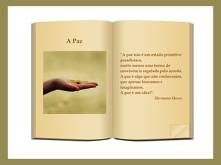 “A paz não é um estado primitivo
paradisíaco,
muito menos uma forma de
convivência regulada pelo acordo.
A paz é algo que não conhecemos,
que apenas buscamos e
imaginamos.
A paz é um ideal”.
Hermann Hesse
A Paz
 