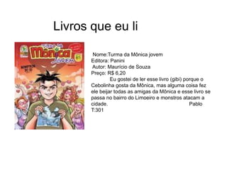 Livros que eu li
Nome:Turma da Mônica jovem
Editora: Panini
Autor: Maurício de Souza
Preço: R$ 6,20
Eu gostei de ler esse livro (gibi) porque o
Cebolinha gosta da Mônica, mas alguma coisa fez
ele beijar todas as amigas da Mônica e esse livro se
passa no bairro do Limoeiro e monstros atacam a
cidade. Pablo
T:301
 