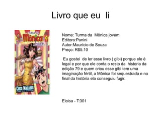 Livro que eu li
Nome: Turma da Mônica jovem
Editora:Panini
Autor:Maurício de Souza
Preço: R$5.10
Eu gostei de ler esse livro ( gibi) porque ele é
legal e por que ele conta o resto da historia da
edição 79 e quem criou esse gibi tem uma
imaginação fértil, a Mônica foi sequestrada e no
final da história ela conseguiu fugir.
Eloisa - T:301
 