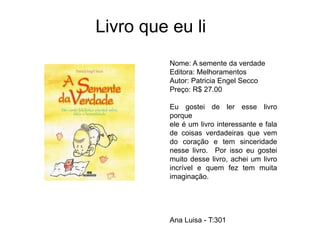 Livro que eu li
Nome: A semente da verdade
Editora: Melhoramentos
Autor: Patricia Engel Secco
Preço: R$ 27.00
Eu gostei de ler esse livro
porque
ele é um livro interessante e fala
de coisas verdadeiras que vem
do coração e tem sinceridade
nesse livro. Por isso eu gostei
muito desse livro, achei um livro
incrível e quem fez tem muita
imaginação.
Ana Luisa - T:301
 