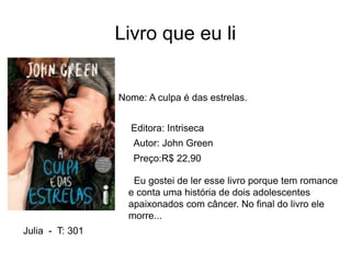 Livro que eu li
Nome: A culpa é das estrelas.
Editora: Intriseca
Autor: John Green
Preço:R$ 22,90
Eu gostei de ler esse livro porque tem romance
e conta uma história de dois adolescentes
apaixonados com câncer. No final do livro ele
morre...
Julia - T: 301
 