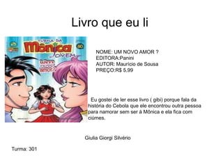 Livro que eu li
NOME: UM NOVO AMOR ?
EDITORA:Panini
AUTOR: Maurício de Sousa
PREÇO:R$ 5,99
Giulia Giorgi Silvério
Eu gostei de ler esse livro ( gibi) porque fala da
história do Cebola que ele encontrou outra pessoa
para namorar sem ser á Mônica e ela fica com
ciúmes.
Turma: 301
 