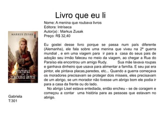 Livro que eu li
Nome: A menina que roubava livros
Editora: Intríseca
Autor(a) : Markus Zusak
Preço: R$ 32,40
Eu gostei desse livro porque se passa num país diferente
(Alemanha), ele fala sobre uma menina que viveu na 2ª guerra
mundial , e em uma viagem para ir para a casa do seus pais de
adoção seu irmão faleceu no meio da viagem, ao chegar a Rua do
Paraíso ela encontrou um amigo Rudy. Sua mãe lavava roupas
e ganhava dinheiro que usava para alimentar a família. E seu pai era
pintor, ele pintava placas,paredes, etc... Quando a guerra começava
os moradores precisavam se proteger dois misseis, eles precisavam
de um abrigo, se um morador não tivesse um abrigo bom ele podia ir
para a casa da frente ou do lado.
No abrigo Lisel estava entediada, então encheu - se de coragem e
começou a contar uma história para as pessoas que estavam no
abrigo.Gabriela
T:301
 