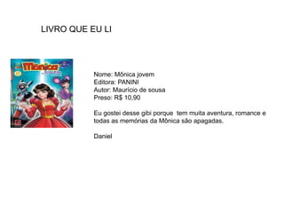 Nome: Mônica jovem
Editora: PANINI
Autor: Maurício de sousa
Preso: R$ 10,90
Eu gostei desse gibi porque tem muita aventura, romance e
todas as memórias da Mônica são apagadas.
Daniel
LIVRO QUE EU LI
 
