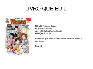 LIVRO QUE EU LI
NOME; Mônica Jovem
EDITORA: Panini
AUTOR ; Maurício de Sousa
PREÇO; R$ 4,90
Gostei do gibi porque tem vários animais fofos e
romance.
Miguel
 