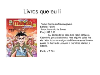 Livros que eu li
Nome: Turma da Mônica jovem
Editora: Panini
Autor: Maurício de Souza
Preço: R$ 6,20
Eu gostei de ler esse livro (gibi) porque o
Cebolinha gosta da Mônica, mas alguma coisa fez
ele beijar todas as amigas da Mônica e esse livro se
passa no bairro do Limoeiro e monstros atacam a
cidade.
Pablo - T: 301
 