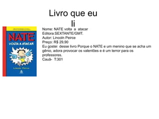 Nome: NATE volta a atacar
Editora:SEXTANTE/GMT.
Autor: Lincoln Peirce
Preço: R$ 29,90
Eu gostei desse livro Porque o NATE e um menino que se acha um
gênio, adora provocar os valentões e é um terror para os
professores.
Cauã- T:301
Livro que eu
li
 
