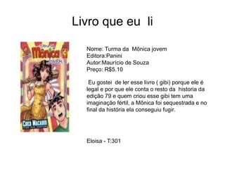 Livro que eu li
Nome: Turma da Mônica jovem
Editora:Panini
Autor:Maurício de Souza
Preço: R$5.10
Eu gostei de ler esse livro ( gibi) porque ele é
legal e por que ele conta o resto da historia da
edição 79 e quem criou esse gibi tem uma
imaginação fértil, a Mônica foi sequestrada e no
final da história ela conseguiu fugir.
Eloisa - T:301
 