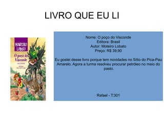 LIVRO QUE EU LI
Nome: O poço do Visconde
Editora: Brasil
Autor: Moteiro Lobato
Preço: R$ 39,90
Eu gostei desse livro porque tem novidades no Sítio do Pica-Pau
Amarelo. Agora a turma resolveu procurar petróleo no meio do
pasto.
Rafael - T:301
 
