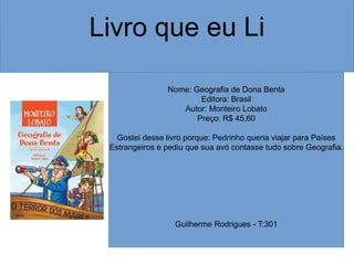 Nome: Geografia de Dona Benta
Editora: Brasil
Autor: Monteiro Lobato
Preço: R$ 45,60
Gostei desse livro porque: Pedrinho queria viajar para Países
Estrangeiros e pediu que sua avó contasse tudo sobre Geografia.
Guilherme Rodrigues - T:301
 