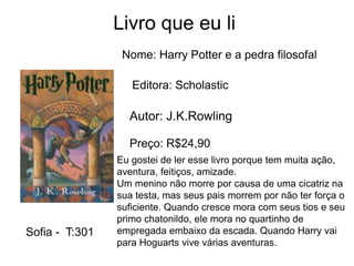 Livro que eu li
Nome: Harry Potter e a pedra filosofal
Editora: Scholastic
Autor: J.K.Rowling
Preço: R$24,90
Eu gostei de ler esse livro porque tem muita ação,
aventura, feitiços, amizade.
Um menino não morre por causa de uma cicatriz na
sua testa, mas seus pais morrem por não ter força o
suficiente. Quando cresce mora com seus tios e seu
primo chatonildo, ele mora no quartinho de
empregada embaixo da escada. Quando Harry vai
para Hoguarts vive várias aventuras.
Sofia - T:301
 