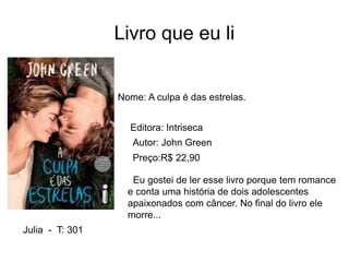 Livro que eu li
Nome: A culpa é das estrelas.
Editora: Intriseca
Autor: John Green
Preço:R$ 22,90
Eu gostei de ler esse livro porque tem romance
e conta uma história de dois adolescentes
apaixonados com câncer. No final do livro ele
morre...
Julia - T: 301
 