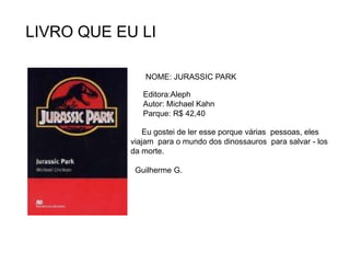 LIVRO QUE EU LI
NOME: JURASSIC PARK
Editora:Aleph
Autor: Michael Kahn
Parque: R$ 42,40
Eu gostei de ler esse porque várias pessoas, eles
viajam para o mundo dos dinossauros para salvar - los
da morte.
Guilherme G.
 