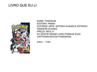 LIVRO QUE EU LI
NOME: POKEMON
EDITORA: PANINI
AUTORES: ARTE: SATOSHI KUSAKA E ROTEIRO:
HIDENORI KUSAKA
PREÇO: R$10,17
EU GOSTEI DESSE LIVRO PORQUE ELES
CAPTURAM NOVOS POKEMONS.
Arthur - T:301
 
