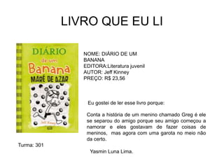 LIVRO QUE EU LI
NOME: DIÁRIO DE UM
BANANA
EDITORA:Literatura juvenil
AUTOR: Jeff Kinney
PREÇO: R$ 23,56
Eu gostei de ler esse livro porque:
Yasmin Luna Lima.
Conta a história de um menino chamado Greg é ele
se separou do amigo porque seu amigo começou a
namorar e eles gostavam de fazer coisas de
meninos, mas agora com uma garota no meio não
da certo.
Turma: 301
 