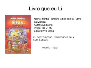 Livro que eu Li
Nome: Minha Primeira Bíblia com a Turma
da Mônica.
Autor: Ave Maria
Preço: R$ 21,90
Editora:Ave Maria
EU GOSTEI DESSE LIVRO PORQUE FALA
SOBRE JESUS.
PIETRO – T:302
 