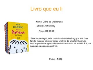 Livro que eu li
Nome: Diário de um Banana
Editora: Jeff Kinney
Preço: R$ 39,90
Esse livro é legal, ele é um cara chamado Greg que tem uma
família maluca, ele quer imitar um livro de uma família muito
boa, e quer imitar igualzinho ao livro mas tudo dá errado. E é por
isso que eu gosto desse livro.
Felipe - T:302
 