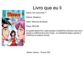 Livro que eu li
Nome: Um novo amor ?
Editora: Moderna
Autor: Maurício de Souza
Preço: R$ 5,99
Eu gostei desse livro ( gibi) porque o Cebolinha conhece uma nova
garota e a Mônica fica com inveja , e o Cebolinha beija a garota e
a Mônica no mesmo minuto.
Nome: Carina – Turma: 302
 