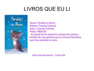 LIVROS QUE EU LI
Nome: Perdida na Neve.
Editora: Ciranda Cultural.
Autor: Ciranda Cultural.
Preço: R$20,00.
Eu gostei de ler esse livro porque ele conta a
história de uma gatinha que se chama Peludinha
que ficou perdida na neve.
Maria Eduarda Rocha - Turma:302
 