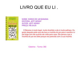 LIVRO QUE EU LI .
NOME: DIÁRIO DE UM BANANA
EDITORA: JEFF KENNY
AUTOR: JEFF KENNY
PREÇO: R$ 24,80
O Banana é muito legal, muito divertido e ele é muito palhaço. Eu
gosto daquela parte que ele leva a mochila do pai para a escola e o
pai briga com ele quando ele volta para casa. Ele pensou que a
mochila do pai era dele porque era parecida com a sua mochila.
Catarina - Turma: 302
 