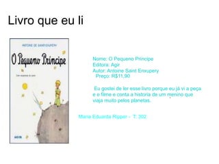 Livro que eu li
Nome: O Pequeno Príncipe
Editora: Agir
Autor: Antoine Saint Enxupery
Preço: R$11,90
Eu gostei de ler esse livro porque eu já vi a peça
e o filme e conta a historia de um menino que
viaja muito pelos planetas.
.
Maria Eduarda Ripper - T: 302
 
