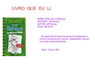 LIVRO QUE EU LI
NOME: Diário de um Banana
EDITORA: Jeff Kinney
AUTOR: Jeff Kinney
Preço: R$ 22,70
Eu gostei de ler esse livro porque é engraçado e
conta a história de um menino atrapalhado, ele tem
um irmão chamado Rodrick.
Sara - Turma: 302.
 