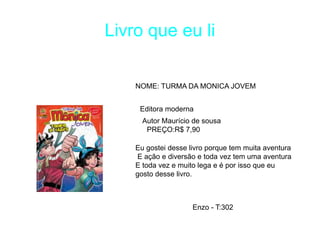 Livro que eu li
NOME: TURMA DA MONICA JOVEM
Editora moderna
PREÇO:R$ 7,90
Eu gostei desse livro porque tem muita aventura
E ação e diversão e toda vez tem uma aventura
E toda vez e muito lega e é por isso que eu
gosto desse livro.
Autor Maurício de sousa
Enzo - T:302
 