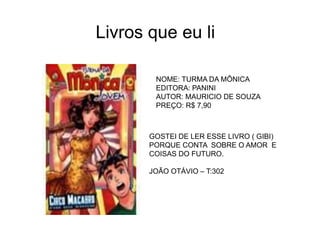 Livros que eu li
NOME: TURMA DA MÔNICA
EDITORA: PANINI
AUTOR: MAURICIO DE SOUZA
PREÇO: R$ 7,90
GOSTEI DE LER ESSE LIVRO ( GIBI)
PORQUE CONTA SOBRE O AMOR E
COISAS DO FUTURO.
JOÃO OTÁVIO – T:302
 