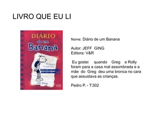LIVRO QUE EU LI
Nome: Diário de um Banana
Autor: JEFF GING
Editora: V&R
Eu gostei quando Greg e Rolly
foram para a casa mal assombrada e a
mãe do Greg deu uma bronca no cara
que assustava as crianças.
Pedro P. - T:302
 