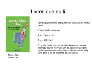 Livros que eu li
Nome: Querido diário otário, tem um fantasma na minha
calça!
Editora: Melhoramentos
Autor: Benton, Jin
Preço: R$ 22,42
Eu gostei deste livro porque ele fala de uma menina
chamada Jaymie Kelly que um dia descobre que tem
um fantasma na sua calça, que a mãe de Jaymie Kelly
tinha dado a ela de presente de aniversário.
Nome: Taís.
Turma: 302
 