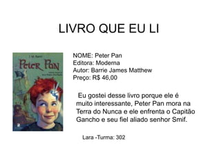 LIVRO QUE EU LI
NOME: Peter Pan
Editora: Moderna
Autor: Barrie James Matthew
Preço: R$ 46,00
Eu gostei desse livro porque ele é
muito interessante, Peter Pan mora na
Terra do Nunca e ele enfrenta o Capitão
Gancho e seu fiel aliado senhor Smif.
Lara -Turma: 302
 