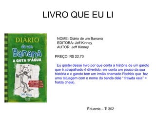 LIVRO QUE EU LI
NOME: Diário de um Banana
EDITORA: Jeff Kinney
AUTOR: Jeff Kinney
PREÇO: R$ 22,70
Eu gostei desse livro por que conta a história de um garoto
que é atrapalhado é divertido, ele conta um pouco da sua
história e o garoto tem um irmão chamado Rodrick que fez
uma tatuagem com o nome da banda dele “ frawda xeia” =
fralda cheia).
Eduarda – T: 302
 